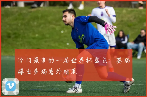 冷门最多的一届世界杯盘点:赛场爆出多场意外结果