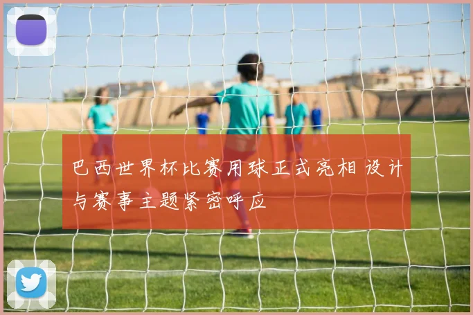 巴西世界杯比赛用球正式亮相 设计与赛事主题紧密呼应