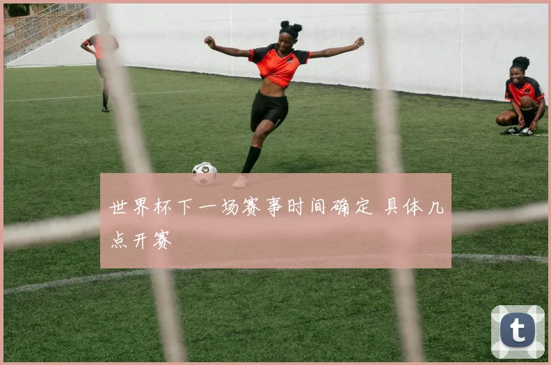 世界杯下一场赛事时间确定 具体几点开赛